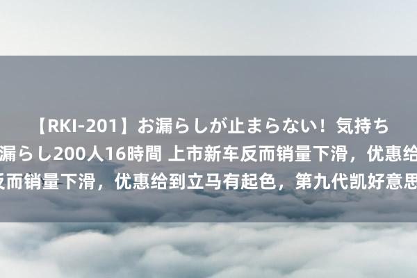 【RKI-201】お漏らしが止まらない！気持ちよすぎる失禁・羞恥お漏らし200人16時間 上市新车反而销量下滑，优惠给到立马有起色，第九代凯好意思瑞值吗？