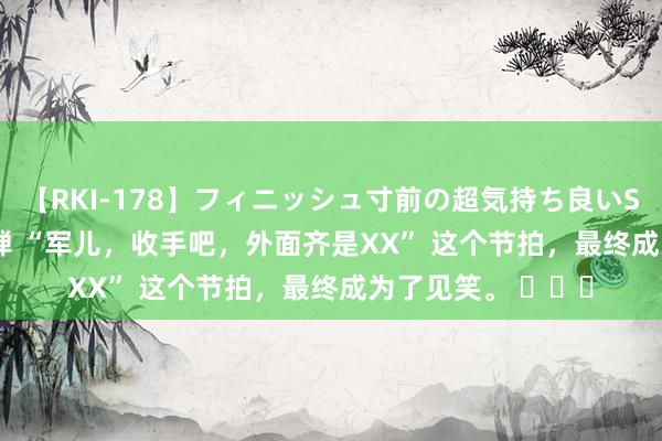 【RKI-178】フィニッシュ寸前の超気持ち良いSEX 307連発 第2弾 “军儿，收手吧，外面齐是XX” 这个节拍，最终成为了见笑。 ​​​