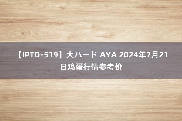 【IPTD-519】大ハード AYA 2024年7月21日鸡蛋行情参考价