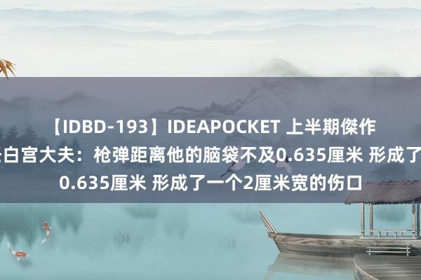 【IDBD-193】IDEAPOCKET 上半期傑作集2009 特朗普前任白宫大夫：枪弹距离他的脑袋不及0.635厘米 形成了一个2厘米宽的伤口