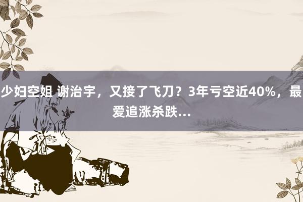 少妇空姐 谢治宇，又接了飞刀？3年亏空近40%，最爱追涨杀跌...