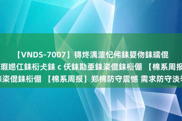 【VNDS-7007】锝炵湡澶忋伄銇娿伆銇曘倱锝?鐔熷コ銇犮仯銇﹁倢瑕嬨仜銇椼仧銇ｃ仸銇勩亜銇栥倱銇椼倗 【棉系周报】郑棉防守震憾 需求防守淡季