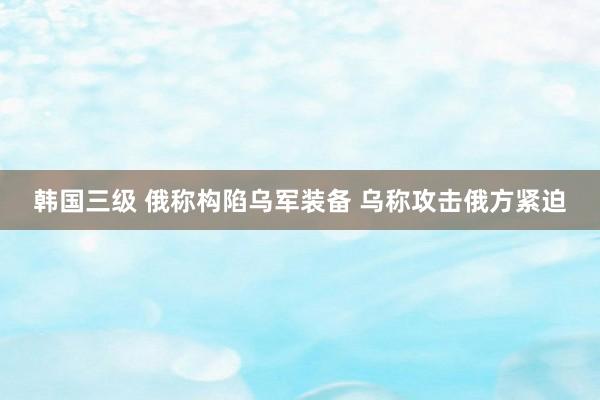 韩国三级 俄称构陷乌军装备 乌称攻击俄方紧迫