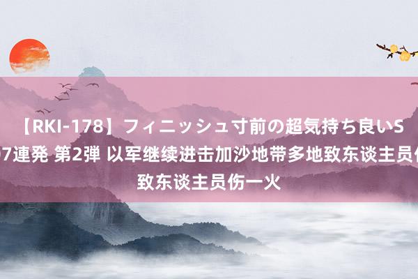 【RKI-178】フィニッシュ寸前の超気持ち良いSEX 307連発 第2弾 以军继续进击加沙地带多地致东谈主员伤一火