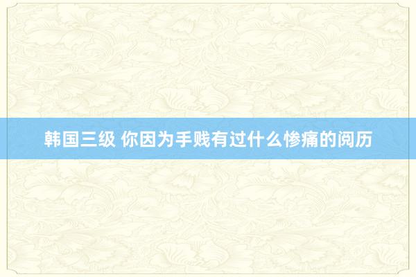 韩国三级 你因为手贱有过什么惨痛的阅历