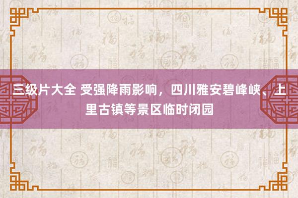 三级片大全 受强降雨影响，四川雅安碧峰峡、上里古镇等景区临时闭园