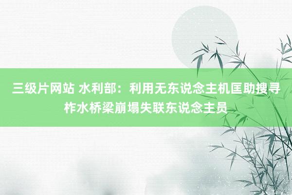 三级片网站 水利部：利用无东说念主机匡助搜寻柞水桥梁崩塌失联东说念主员