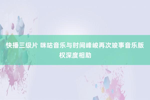 快播三级片 咪咕音乐与时间峰峻再次竣事音乐版权深度相助