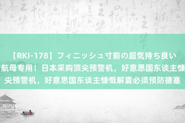 【RKI-178】フィニッシュ寸前の超気持ち良いSEX 307連発 第2弾 航母专用！日本采购顶尖预警机，好意思国东谈主慷慨解囊必须预防搪塞