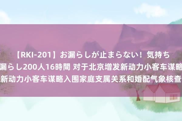 【RKI-201】お漏らしが止まらない！気持ちよすぎる失禁・羞恥お漏らし200人16時間 对于北京增发新动力小客车谋略入围家庭支属关系和婚配气象核查职责的评释