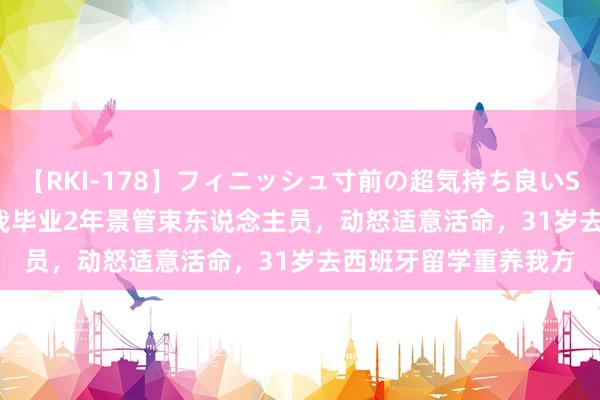 【RKI-178】フィニッシュ寸前の超気持ち良いSEX 307連発 第2弾 我毕业2年景管束东说念主员，动怒适意活命，31岁去西班牙留学重养我方