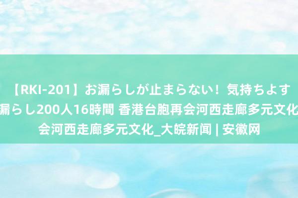 【RKI-201】お漏らしが止まらない！気持ちよすぎる失禁・羞恥お漏らし200人16時間 香港台胞再会河西走廊多元文化_大皖新闻 | 安徽网