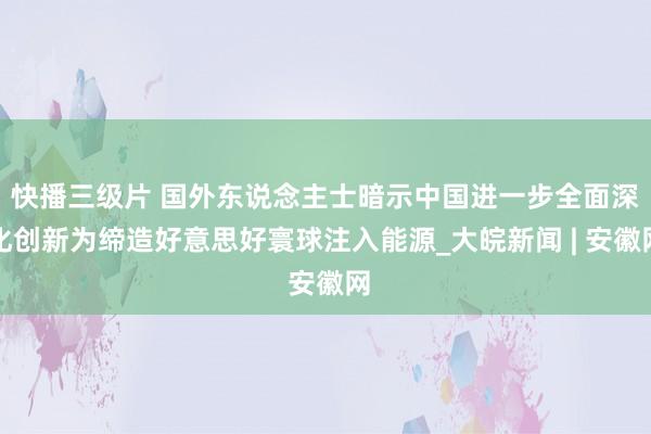 快播三级片 国外东说念主士暗示中国进一步全面深化创新为缔造好意思好寰球注入能源_大皖新闻 | 安徽网