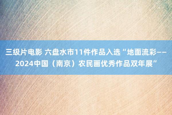 三级片电影 六盘水市11件作品入选“地面流彩——2024中国（南京）农民画优秀作品双年展”