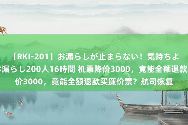 【RKI-201】お漏らしが止まらない！気持ちよすぎる失禁・羞恥お漏らし200人16時間 机票降价3000，竟能全额退款买廉价票？航司恢复