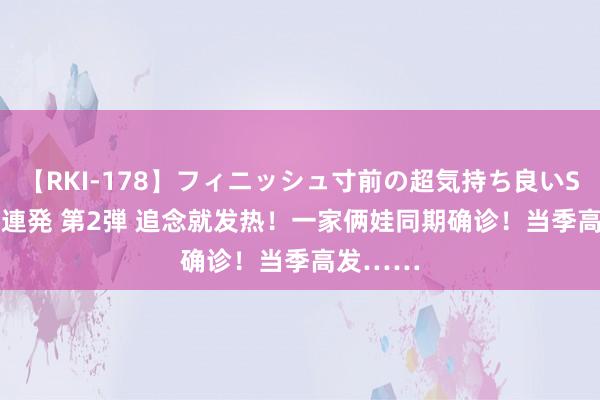 【RKI-178】フィニッシュ寸前の超気持ち良いSEX 307連発 第2弾 追念就发热！一家俩娃同期确诊！当季高发……