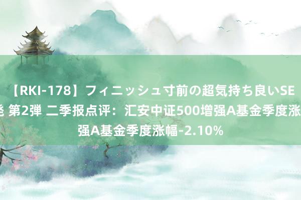 【RKI-178】フィニッシュ寸前の超気持ち良いSEX 307連発 第2弾 二季报点评：汇安中证500增强A基金季度涨幅-2.10%