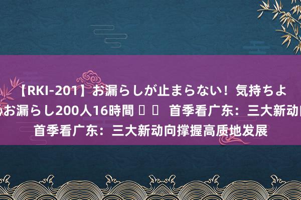 【RKI-201】お漏らしが止まらない！気持ちよすぎる失禁・羞恥お漏らし200人16時間 		 首季看广东：三大新动向撑握高质地发展