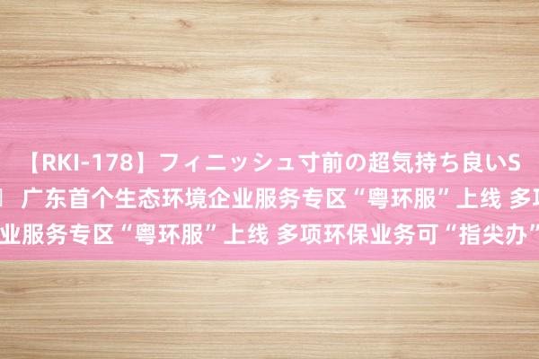 【RKI-178】フィニッシュ寸前の超気持ち良いSEX 307連発 第2弾 		 广东首个生态环境企业服务专区“粤环服”上线 多项环保业务可“指尖办”