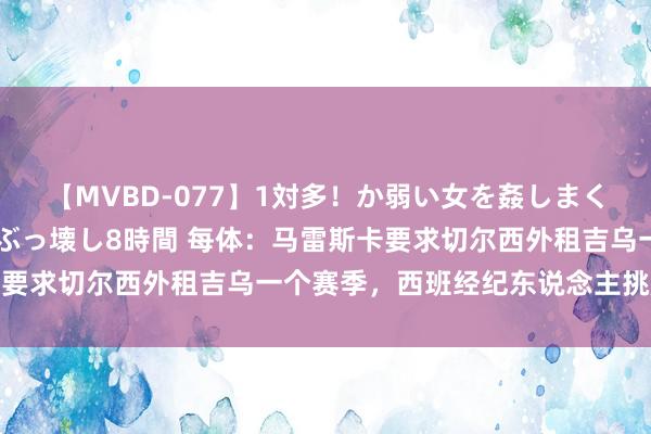 【MVBD-077】1対多！か弱い女を姦しまくる！輪姦の蟻地獄 発狂ぶっ壊し8時間 每体：马雷斯卡要求切尔西外租吉乌一个赛季，西班经纪东说念主挑起用进