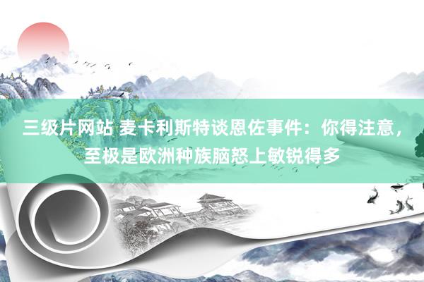 三级片网站 麦卡利斯特谈恩佐事件：你得注意，至极是欧洲种族脑怒上敏锐得多