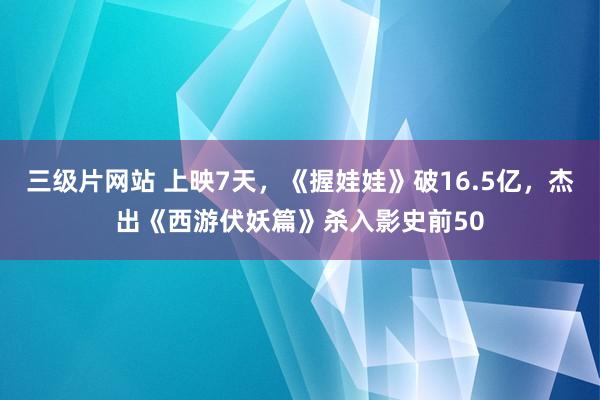 三级片网站 上映7天，《握娃娃》破16.5亿，杰出《西游伏妖篇》杀入影史前50