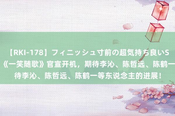 【RKI-178】フィニッシュ寸前の超気持ち良いSEX 307連発 第2弾 《一笑随歌》官宣开机，期待李沁、陈哲远、陈鹤一等东说念主的进展！