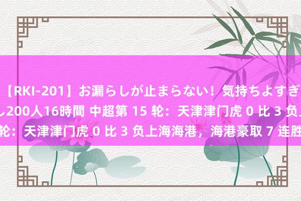 【RKI-201】お漏らしが止まらない！気持ちよすぎる失禁・羞恥お漏らし200人16時間 中超第 15 轮：天津津门虎 0 比 3 负上海海港，海港豪取 7 连胜