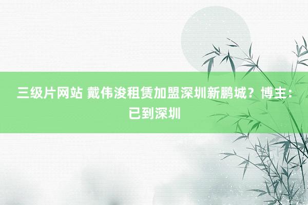 三级片网站 戴伟浚租赁加盟深圳新鹏城？博主：已到深圳