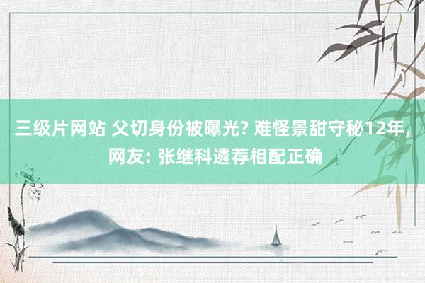 三级片网站 父切身份被曝光? 难怪景甜守秘12年， 网友: 张继科遴荐相配正确