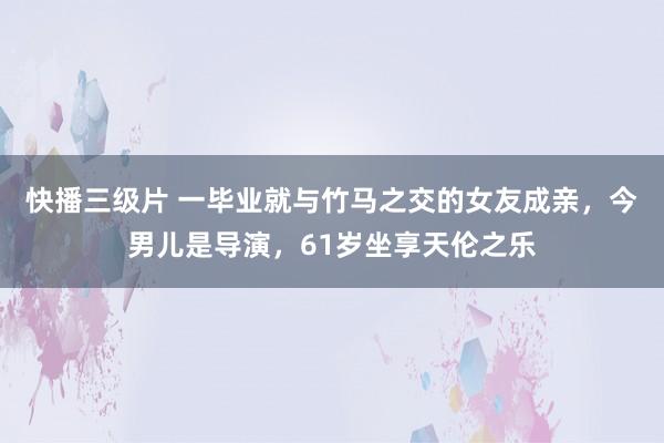 快播三级片 一毕业就与竹马之交的女友成亲，今男儿是导演，61岁坐享天伦之乐