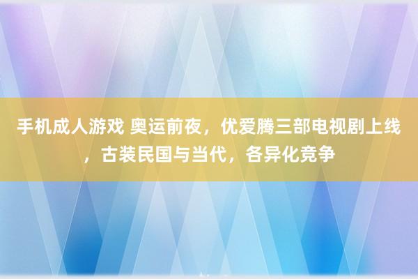 手机成人游戏 奥运前夜，优爱腾三部电视剧上线，古装民国与当代，各异化竞争