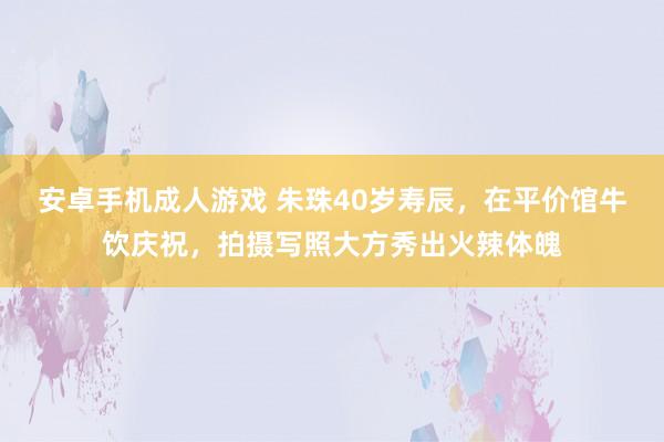 安卓手机成人游戏 朱珠40岁寿辰，在平价馆牛饮庆祝，拍摄写照大方秀出火辣体魄