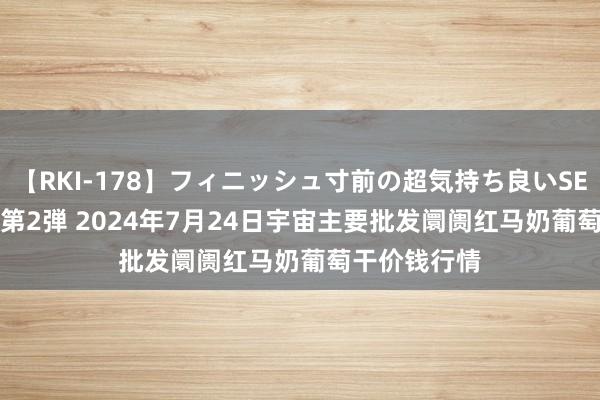 【RKI-178】フィニッシュ寸前の超気持ち良いSEX 307連発 第2弾 2024年7月24日宇宙主要批发阛阓红马奶葡萄干价钱行情