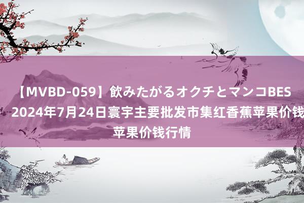 【MVBD-059】飲みたがるオクチとマンコBEST（） 2024年7月24日寰宇主要批发市集红香蕉苹果价钱行情