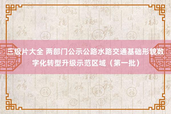 三级片大全 两部门公示公路水路交通基础形貌数字化转型升级示范区域（第一批）