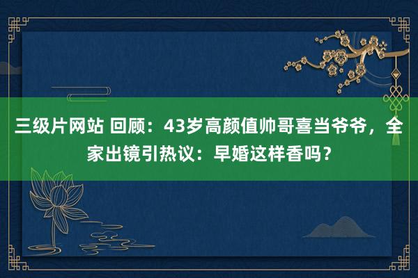 三级片网站 回顾：43岁高颜值帅哥喜当爷爷，全家出镜引热议：早婚这样香吗？