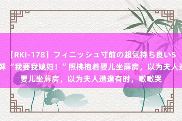 【RKI-178】フィニッシュ寸前の超気持ち良いSEX 307連発 第2弾 “我要我媳妇！”照拂抱着婴儿坐蓐房，以为夫人遭逢有时，嗷嗷哭