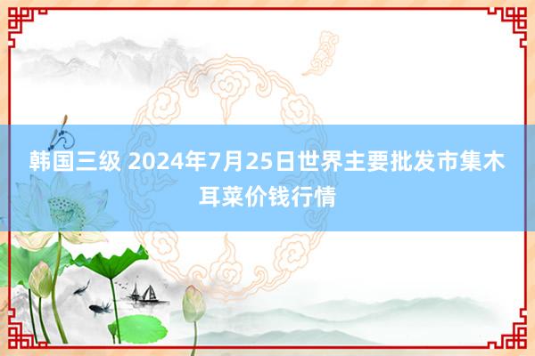 韩国三级 2024年7月25日世界主要批发市集木耳菜价钱行情