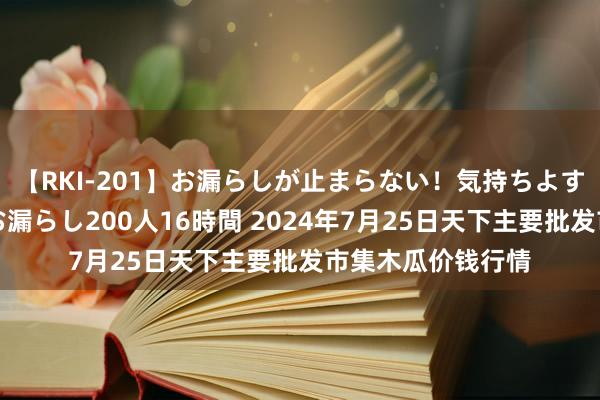 【RKI-201】お漏らしが止まらない！気持ちよすぎる失禁・羞恥お漏らし200人16時間 2024年7月25日天下主要批发市集木瓜价钱行情