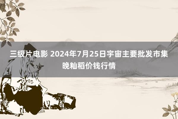 三级片电影 2024年7月25日宇宙主要批发市集晚籼稻价钱行情