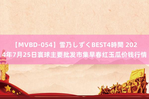 【MVBD-054】雪乃しずくBEST4時間 2024年7月25日寰球主要批发市集早春红玉瓜价钱行情