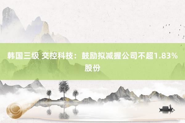 韩国三级 交控科技：鼓励拟减握公司不超1.83%股份