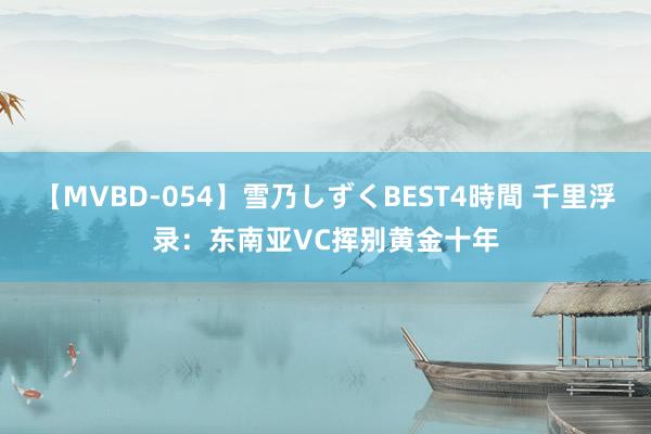 【MVBD-054】雪乃しずくBEST4時間 千里浮录：东南亚VC挥别黄金十年