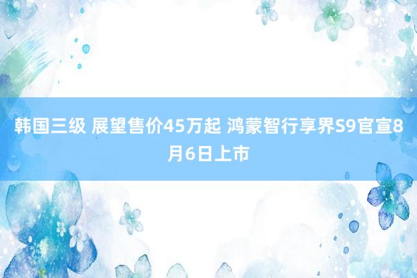 韩国三级 展望售价45万起 鸿蒙智行享界S9官宣8月6日上市