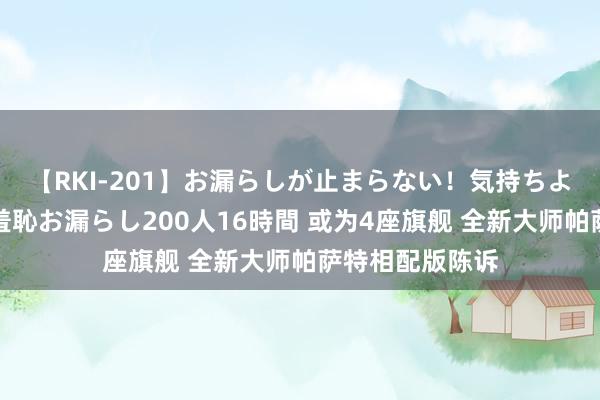 【RKI-201】お漏らしが止まらない！気持ちよすぎる失禁・羞恥お漏らし200人16時間 或为4座旗舰 全新大师帕萨特相配版陈诉