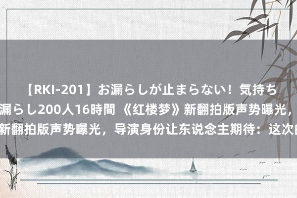 【RKI-201】お漏らしが止まらない！気持ちよすぎる失禁・羞恥お漏らし200人16時間 《红楼梦》新翻拍版声势曝光，导演身份让东说念主期待：这次的确稳了！