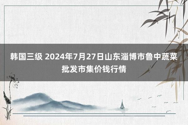 韩国三级 2024年7月27日山东淄博市鲁中蔬菜批发市集价钱行情