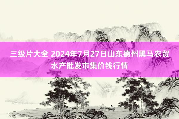 三级片大全 2024年7月27日山东德州黑马农贸水产批发市集价钱行情