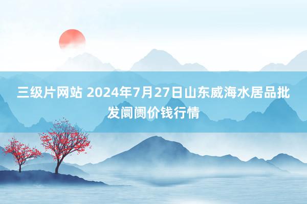 三级片网站 2024年7月27日山东威海水居品批发阛阓价钱行情